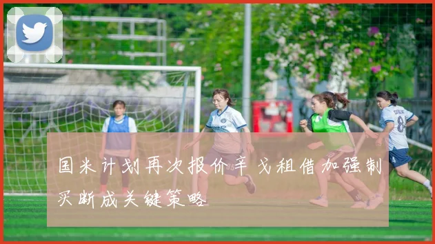 国米计划再次报价辛戈租借加强制买断成关键策略